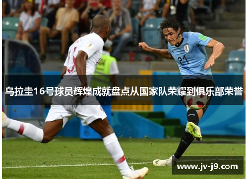 乌拉圭16号球员辉煌成就盘点从国家队荣耀到俱乐部荣誉