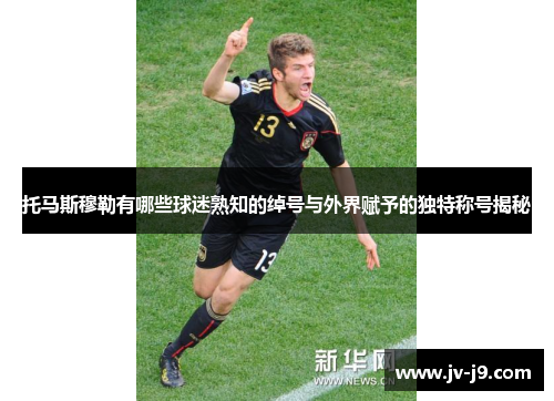 托马斯穆勒有哪些球迷熟知的绰号与外界赋予的独特称号揭秘