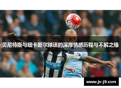 贝尼特斯与纽卡斯尔球迷的深厚情感历程与不解之缘