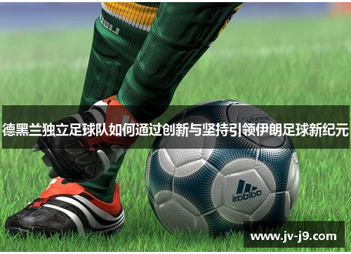 德黑兰独立足球队如何通过创新与坚持引领伊朗足球新纪元