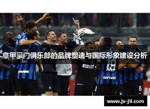 意甲豪门俱乐部的品牌塑造与国际形象建设分析 意甲豪门俱乐部的品牌塑造与国际形象建设分析