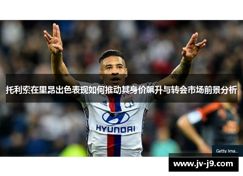托利索在里昂出色表现如何推动其身价飙升与转会市场前景分析 托利索在里昂出色表现如何推动其身价飙升与转会市场前景分析