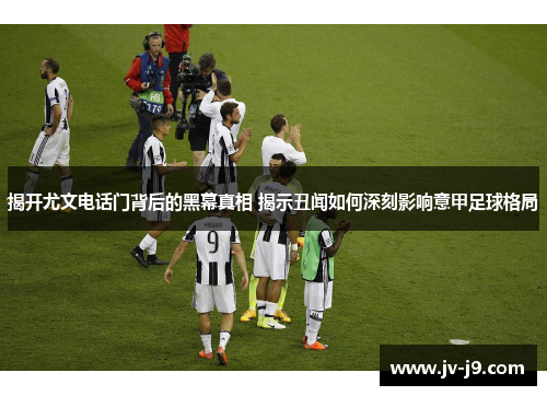 揭开尤文电话门背后的黑幕真相 揭示丑闻如何深刻影响意甲足球格局 揭开尤文电话门背后的黑幕真相 揭示丑闻如何深刻影响意甲足球格局