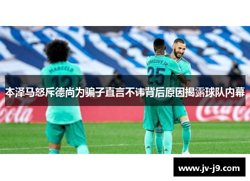 本泽马怒斥德尚为骗子直言不讳背后原因揭露球队内幕