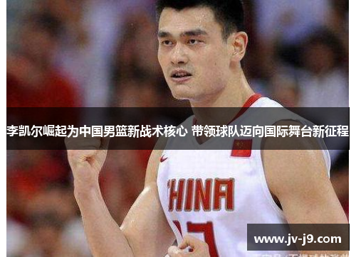 李凯尔崛起为中国男篮新战术核心 带领球队迈向国际舞台新征程