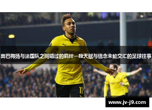 奥巴梅扬与法国队之间错过的羁绊一段天赋与信念未能交汇的足球往事 奥巴梅扬与法国队之间错过的羁绊一段天赋与信念未能交汇的足球往事
