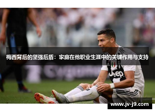 梅西背后的坚强后盾:家庭在他职业生涯中的关键作用与支持 梅西背后的坚强后盾:家庭在他职业生涯中的关键作用与支持