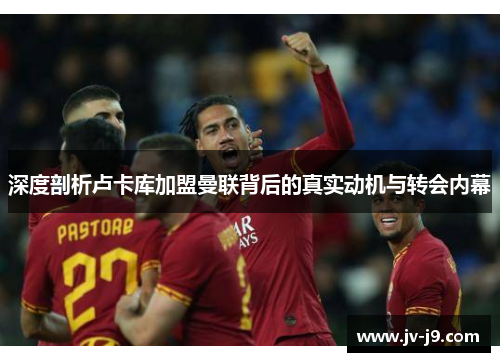 深度剖析卢卡库加盟曼联背后的真实动机与转会内幕 深度剖析卢卡库加盟曼联背后的真实动机与转会内幕