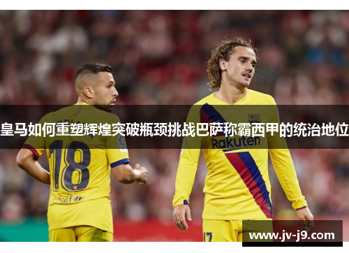 皇马如何重塑辉煌突破瓶颈挑战巴萨称霸西甲的统治地位