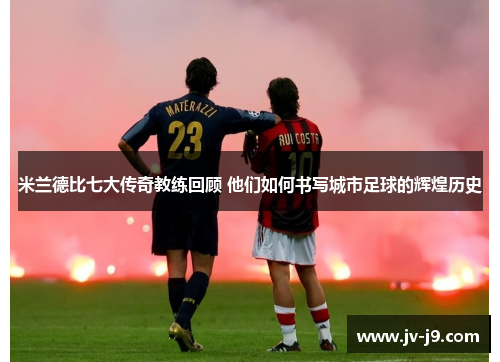 米兰德比七大传奇教练回顾 他们如何书写城市足球的辉煌历史 米兰德比七大传奇教练回顾 他们如何书写城市足球的辉煌历史