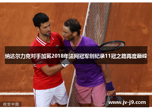 纳达尔力克对手加冕2018年法网冠军创纪录11冠之路再度巅峰 纳达尔力克对手加冕2018年法网冠军创纪录11冠之路再度巅峰