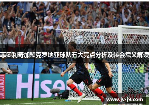 菲奥利奇加盟克罗地亚球队五大亮点分析及转会意义解读