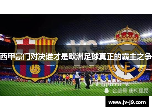 西甲豪门对决谁才是欧洲足球真正的霸主之争