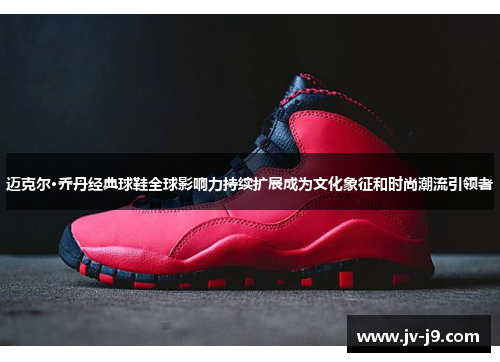 迈克尔·乔丹经典球鞋全球影响力持续扩展成为文化象征和时尚潮流引领者