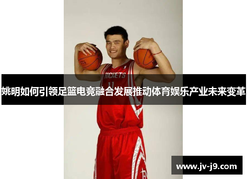 姚明如何引领足篮电竞融合发展推动体育娱乐产业未来变革