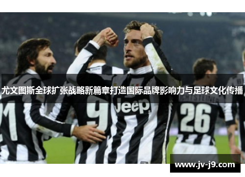 尤文图斯全球扩张战略新篇章打造国际品牌影响力与足球文化传播