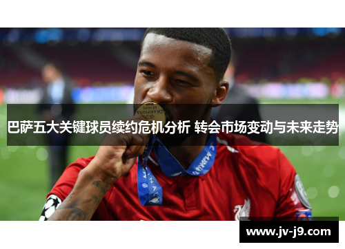 巴萨五大关键球员续约危机分析 转会市场变动与未来走势 巴萨五大关键球员续约危机分析 转会市场变动与未来走势