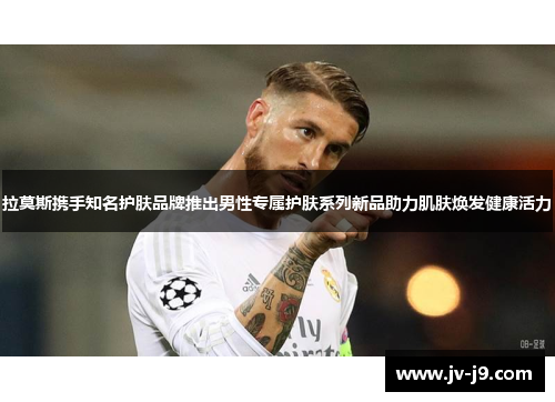 拉莫斯携手知名护肤品牌推出男性专属护肤系列新品助力肌肤焕发健康活力