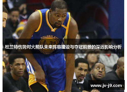 杜兰特伤势对火箭队未来阵容建设与夺冠前景的深远影响分析