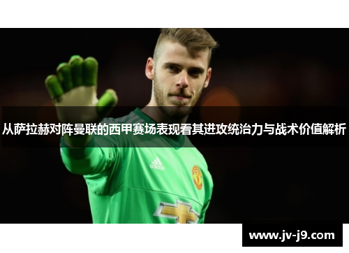 从萨拉赫对阵曼联的西甲赛场表现看其进攻统治力与战术价值解析