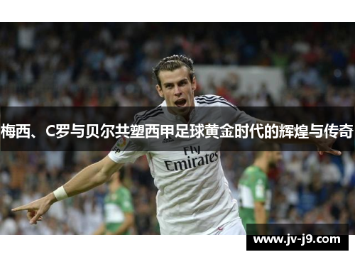 梅西、C罗与贝尔共塑西甲足球黄金时代的辉煌与传奇