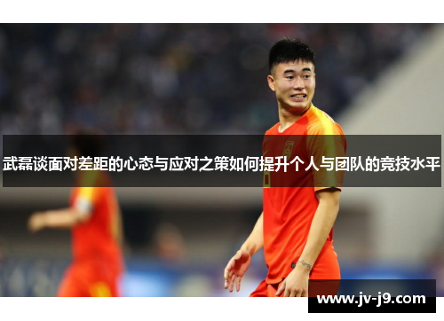 武磊谈面对差距的心态与应对之策如何提升个人与团队的竞技水平
