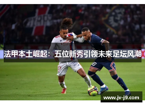 法甲本土崛起：五位新秀引领未来足坛风潮