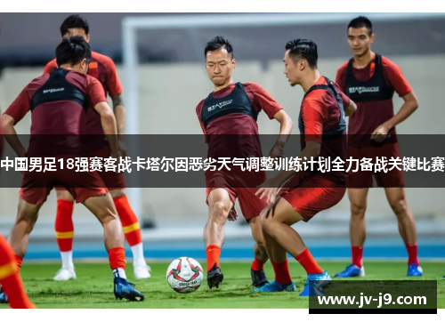 中国男足18强赛客战卡塔尔因恶劣天气调整训练计划全力备战关键比赛