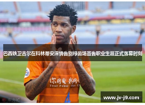 巴西铁卫吉尔在科林蒂安深情告别绿茵场宣告职业生涯正式落幕时刻