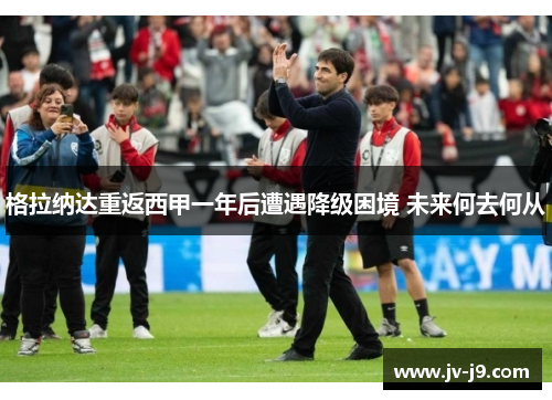 格拉纳达重返西甲一年后遭遇降级困境 未来何去何从