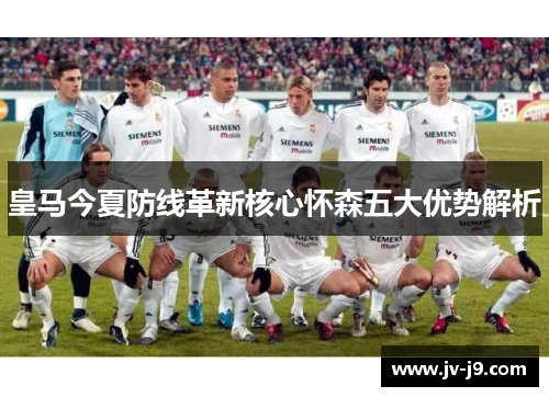 皇马今夏防线革新核心怀森五大优势解析