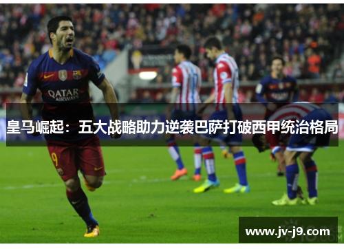 皇马崛起:五大战略助力逆袭巴萨打破西甲统治格局 皇马崛起:五大战略助力逆袭巴萨打破西甲统治格局
