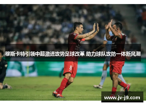 穆斯卡特引领中超激进攻势足球改革 助力球队攻防一体新风潮