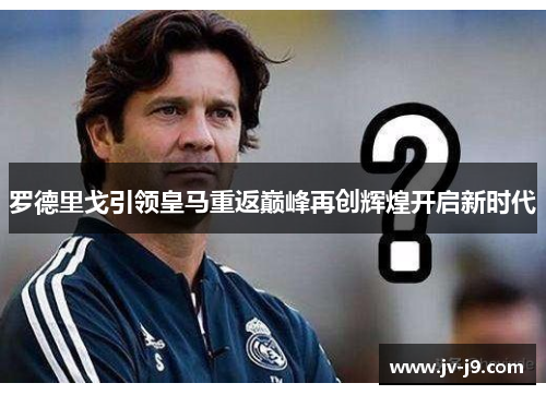 罗德里戈引领皇马重返巅峰再创辉煌开启新时代