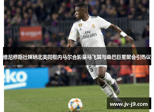 维尼修斯社媒晒北美同框内马尔合影皇马飞翼与桑巴巨星聚会引热议