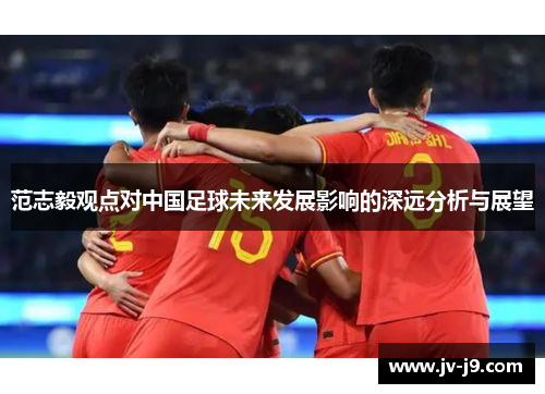 范志毅观点对中国足球未来发展影响的深远分析与展望