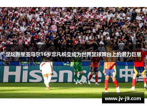 足坛新星亚马尔16岁非凡蜕变成为世界足球舞台上的潜力巨星