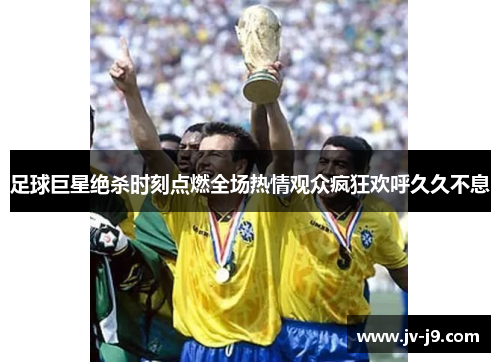 足球巨星绝杀时刻点燃全场热情观众疯狂欢呼久久不息