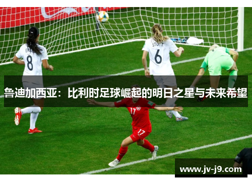 鲁迪加西亚：比利时足球崛起的明日之星与未来希望