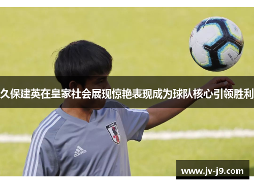 久保建英在皇家社会展现惊艳表现成为球队核心引领胜利 久保建英在皇家社会展现惊艳表现成为球队核心引领胜利