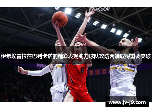 伊希埃雷拉在巴列卡诺的精彩表现助力球队攻防两端取得重要突破