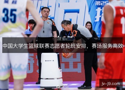 中国大学生篮球联赛志愿者轮班安排，赛场服务高效