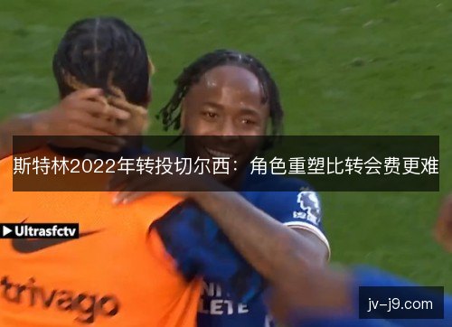 斯特林2022年转投切尔西:角色重塑比转会费更难 斯特林2022年转投切尔西:角色重塑比转会费更难
